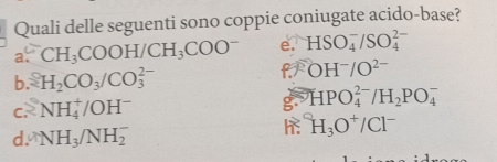 Quali delle seguenti sono coppie coniugate acido-base?
a. CH_3COOH/CH_3COO^- e. HSO_4^(-/SO_4^(2-)
f
b. 2H_2)CO_3/CO_3^((2-) OH^-)/O^(2-)
C. 2 NH_4^(+/OH^-)
g. HPO_4^((2-)/H_2)PO_4^(-
d. NH_3)/NH_2^(-
H_3)O^+/Cl^-