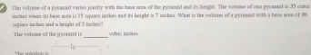 The volome of a pycamid varies joinily with the bune area of the pyramid and its height. The volune of one pymenid is 35 cubic
jaches when its base asea is 15 square inches and its height is 7 inches. What is the volume of a pyrantid with a base area of 36
_ 
upuare inches and a height of 5 inche? cubic iaches. 
The volme of the gyramid is 
he rolntise