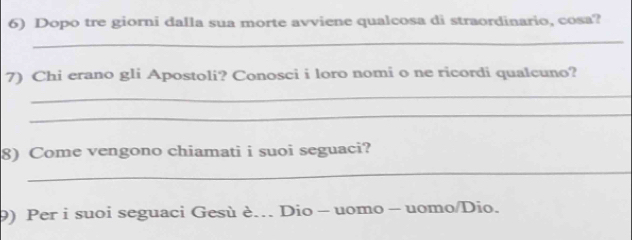 Dopo tre giorni dalla sua morte avviene qualcosa di straordinario, cosa? 
_ 
7) Chi erano gli Apostoli? Conosci i loro nomi o ne ricordi qualcuno? 
_ 
_ 
8) Come vengono chiamati i suoi seguaci? 
_ 
9) Per i suoi seguaci Gesù è. Dio - uomo - uomo/Dio.