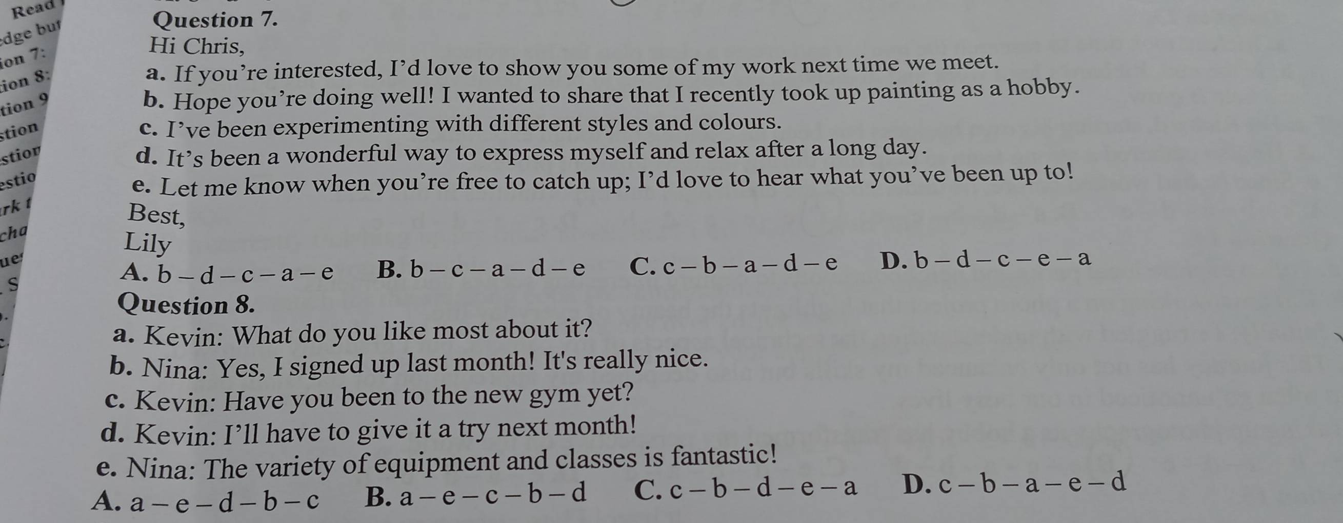 Read
dge bu
Question 7.
ion 7:
Hi Chris,
ion 8:
a. If you’re interested, I’d love to show you some of my work next time we meet.
tion 9
b. Hope you’re doing well! I wanted to share that I recently took up painting as a hobby.
stion
c. I’ve been experimenting with different styles and colours.
stior d. It’s been a wonderful way to express myself and relax after a long day.
estio
e. Let me know when you’re free to catch up; I’d love to hear what you’ve been up to!
rk t
Bes 5L
cha
Lily
ue
A. b-d-c-a-e B. b-c-a-d-e C. c-b-a-d-e D. b-d-c-e-a
s
Question 8.
a. Kevin: What do you like most about it?
b. Nina: Yes, I signed up last month! It's really nice.
c. Kevin: Have you been to the new gym yet?
d. Kevin: I’ll have to give it a try next month!
e. Nina: The variety of equipment and classes is fantastic!
A. a-e-d-b-c B. a-e-c-b-d C. c-b-d-e-a D. c-b-a-e-d