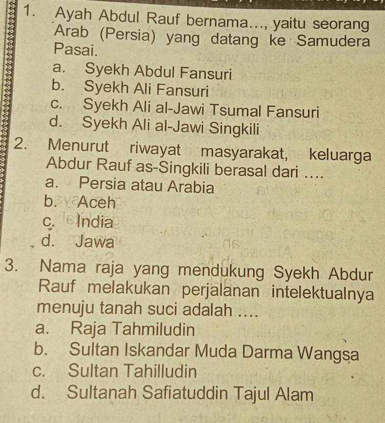 Ayah Abdul Rauf bernama..., yaitu seorang
Arab (Persia) yang datang ke Samudera
Pasai.
a. Syekh Abdul Fansuri
b. Syekh Ali Fansuri
c. Syekh Ali al-Jawi Tsumal Fansuri
d. Syekh Ali al-Jawi Singkili
2. Menurut riwayat masyarakat, keluarga
Abdur Rauf as-Singkili berasal dari …...
a. Persia atau Arabia
b. Aceh
c. India
d. Jawa
3. Nama raja yang mendukung Syekh Abdur
Rauf melakukan perjalanan intelektualnya
menuju tanah suci adalah ....
a. Raja Tahmiludin
b. Sultan Iskandar Muda Darma Wangsa
c. Sultan Tahilludin
d. Sultanah Safiatuddin Tajul Alam