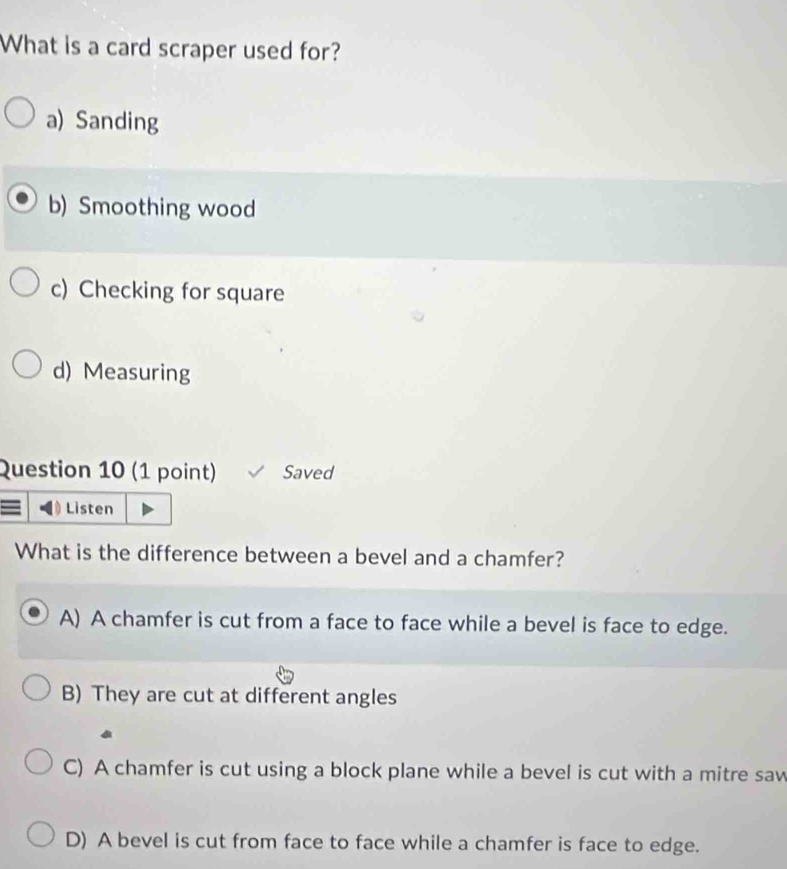 What is a card scraper used for?
a) Sanding
b) Smoothing wood
c) Checking for square
d) Measuring
Question 10 (1 point) Saved
Listen
What is the difference between a bevel and a chamfer?
A) A chamfer is cut from a face to face while a bevel is face to edge.
B) They are cut at different angles
C) A chamfer is cut using a block plane while a bevel is cut with a mitre saw
D) A bevel is cut from face to face while a chamfer is face to edge.