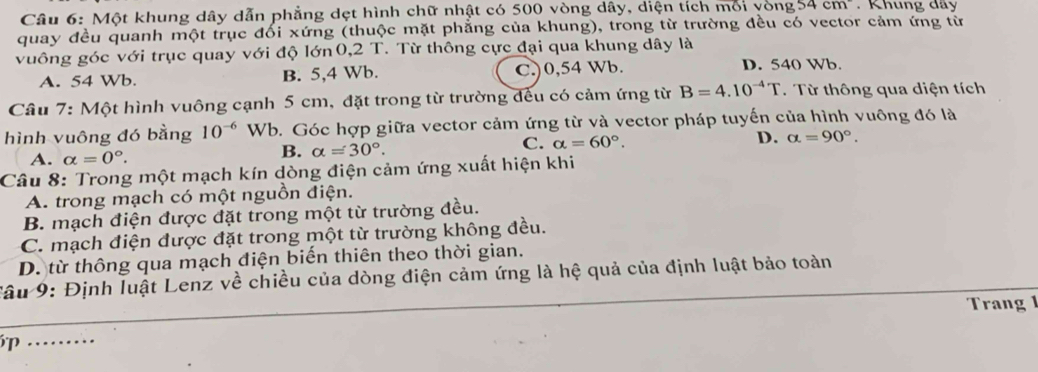 Một khung dây dẫn phẳng dẹt hình chữ nhật có 500 vòng dây, diện tích môi vòng 54cm Khung dây
quay đều quanh một trục đổi xứng (thuộc mặt phẳng của khung), trong từ trường đều có vector cảm ứng từ
vuông góc với trục quay với độ lớn 0,2 T. Từ thông cực đại qua khung dây là
A. 54 Wb. B. 5,4 Wb. C.) 0,54 Wb. D. 540 Wb.
Câu 7: Một hình vuông cạnh 5 cm, đặt trong từ trường đếu có cảm ứng từ B=4.10^(-4)T. Từ thông qua diện tích
hình vuông đó bằng 10^(-6) Wb. Góc hợp giữa vector cảm ứng từ và vector pháp tuyến của hình vuông đó là
A. alpha =0°.
B. alpha =30°.
C. alpha =60°. D. alpha =90°. 
Câu 8: Trong một mạch kín dòng điện cảm ứng xuất hiện khi
A. trong mạch có một nguồn điện.
B. mạch điện được đặt trong một từ trường đều.
C. mạch điện được đặt trong một từ trường không đều.
D. từ thông qua mạch điện biến thiên theo thời gian.
Tâu 9: Định luật Lenz về chiều của dòng điện cảm ứng là hệ quả của định luật bảo toàn
Trang 
P …