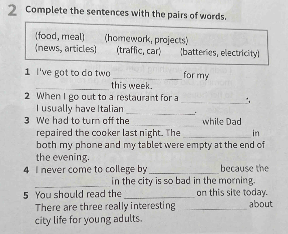 Complete the sentences with the pairs of words. 
(food, meal) (homework, projects) 
(news, articles) (traffic, car) (batteries, electricity) 
1 l've got to do two _for my 
_this week. 
2 When I go out to a restaurant for a 
_', 
I usually have Italian_ 
. 
3 We had to turn off the _while Dad 
repaired the cooker last night. The _in 
both my phone and my tablet were empty at the end of 
the evening. 
4 I never come to college by _because the 
_ 
in the city is so bad in the morning. 
5 You should read the _on this site today. 
There are three really interesting_ 
about 
city life for young adults.