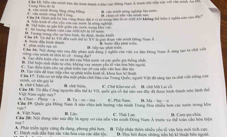 Trung Hoa đó là  Câu 13: Nền văn minh bản địa hình thành ở khu vực Đông Nam Á trước khi tiếp xúc với văn minh Ấn Độ.
A. văn minh thung lũng sông Hằng. B. văn minh nông nghiệp lủa nước.
C. văn minh sông Mê Công. D. chưa có nền văn minh nào.
Câu 14: Hình ảnh bố lủa vàng được đặt ở vị trí trung tâm là cờ ASEAN không thể hiện ý nghĩa nào sau đây7
A. Nền kinh tế chủ yếu của các nước là nông nghiệp.
B. Thể hiện sự gắn kết giữa các nước trong khu vực.
C. Số lượng thành viên của ASEAN là 10 nước.
D. Tượng trưng cho sự hòa binh, ồn định, thuần khiết.
Câu 15: Từ thể kí VII đến cuối thể kỉ XV là giai đoạn văn minh Đông Nam Á
A. bước đầu hình thành.
B. bước đầu phát triển.
C. phát triển rực rỡ. D. tiếp tục phát triển.
Câu 16: Nội dung nào sau đây phản ánh đúng ý nghĩa của việc cư dân Đông Nam Á sáng tạo ra chữ việt
riêng của mình từ thời kì cổ - trung đại?
A. Tạo điều kiện cho sự ra đời của Nhà nước và các quốc gia thống nhất.
B. Thể hiện tinh thần tự chủ, khộng vay mượn yếu tố văn hóa bên ngoài.
C. Tạo điều kiện cho sự phát triển rực rỡ của nền văn học dân tộc.
D. Tạo tiền đề trực tiếp cho sự phát triển kinh tế, khoa học kĩ thuật.
Câu 17: Trên cơ sở tiếp thu một phần chữ Hán của Trung Quốc, người Việt đã sáng tạo ra chữ viết riêng của
minh, có tên gọi là
A. chữ Chăm cổ. B. chữ Nôm. C. Chữ Khơ-me cổ. D. chữ Mã Lai cổ.
Cầu 18: Từ đầu Công nguyên đến thế kỉ VII, quốc gia cô đại nào sau đây đã được hình thành trên lãnh thổ
Việt Nam ngày nay?
A. Chao - Phray - a . B. T a-ru-ma C. Phù Nam. D. Ma - lay - u
Câu 19: Quốc gia Đông Nam Á nào chịu ảnh hưởng văn minh Trung Hoa nhiều hơn các nước trong khu
vựe?
A. Việt Nam. B. Lào. C. Thái Lan. D. Cam-pu-chia.
Câu 20: Nội dung nào sau đây là nguy cơ của nền văn minh Đông Nam Á trước xu thế toàn cầu hóa hiện
nay?
A. Phát triển ngày càng đa dạng, phong phú hơn.  B. Tiếp nhận thêm nhiều yểu tố văn hóa mới tích cực.
C. Đánh mất dần bản sắc văn hóa của các dân tộc. D. Học hỏi được những tiến bộ kĩ thuật bên ngoài.