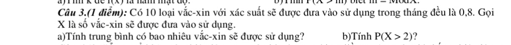 rm k đề f(x) là năm mật độ. 1(2 
Câu 3.(1 điểm): Có 10 loại vắc-xin với xác suất sẽ được đưa vào sử dụng trong tháng đều là 0, 8. Gọi
X là số vắc-xin sẽ được đưa vào sử dụng. 
a)Tính trung bình có bao nhiêu vắc-xin sẽ được sử dụng? b)Tính P(X>2)
