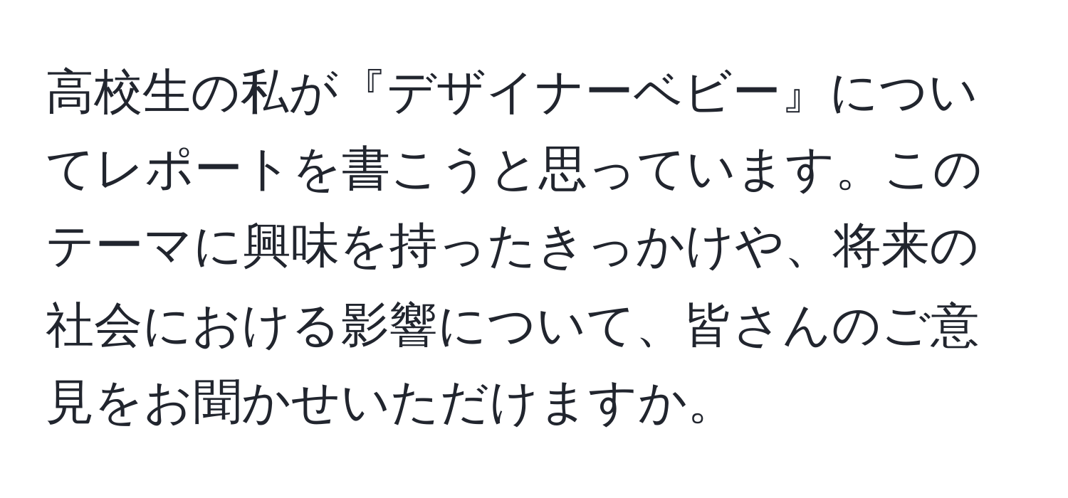 高校生の私が『デザイナーベビー』についてレポートを書こうと思っています。このテーマに興味を持ったきっかけや、将来の社会における影響について、皆さんのご意見をお聞かせいただけますか。