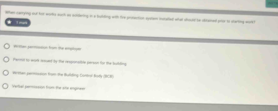 When carrying out hot works such as soldering in a building with fire protection system instailled what should be obtained prior to starting work?
* 1 mark
Written permission from the employer
Permit to work issued by the responsible person for the building
Written permission from the Building Control Body (BCB)
Verbal permission from the site engineer