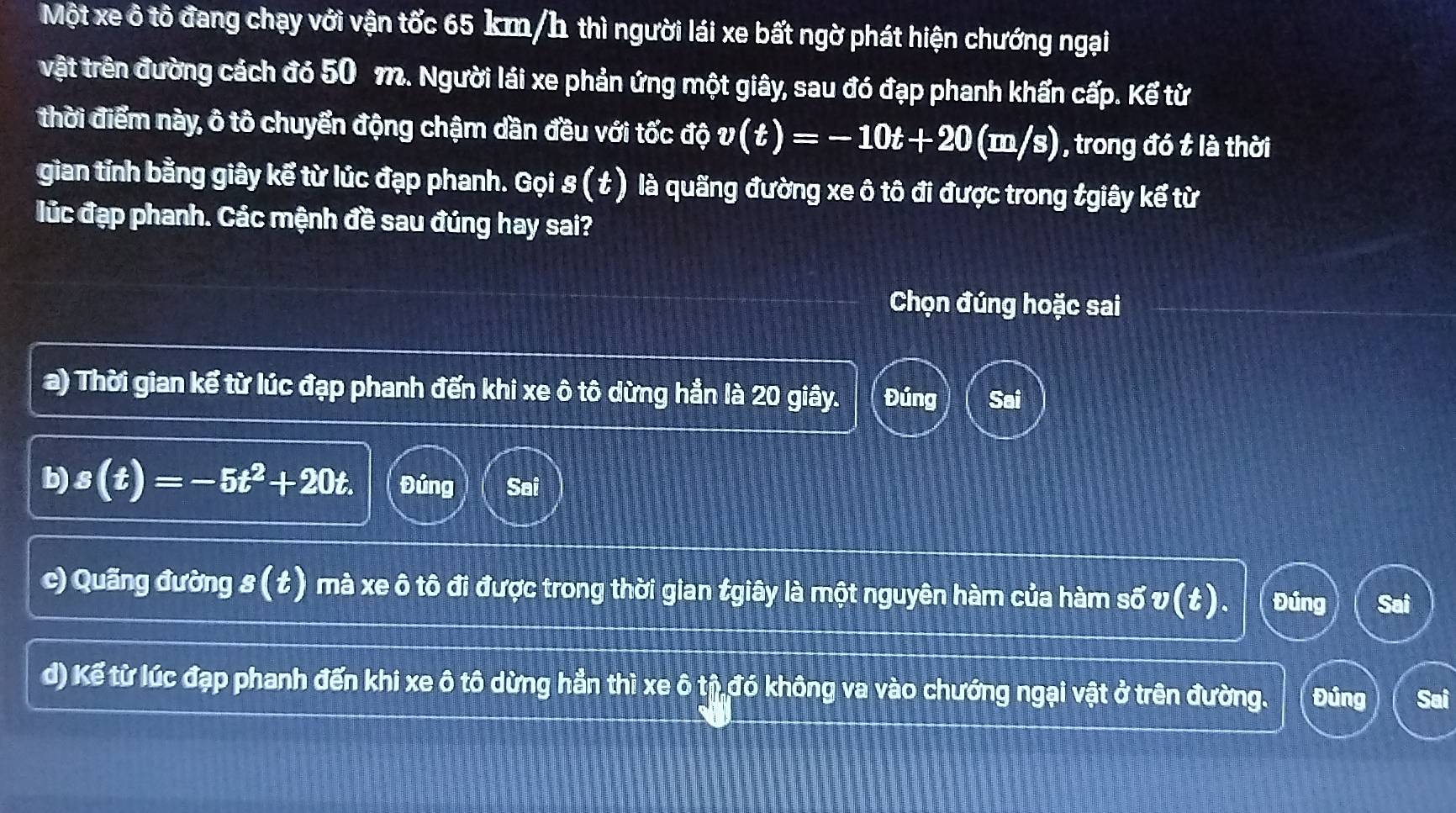 Một xe ô tô đang chạy với vận tốc 65 km/h thì người lái xe bất ngờ phát hiện chướng ngại
vật trên đường cách đó 50 m. Người lái xe phản ứng một giây, sau đó đạp phanh khẩn cấp. Kế từ
thời điểm này, ô tô chuyển động chậm dần đều với tốc độ v(t)=-10t+20(m/s) ) , trong đó t là thời
gian tỉnh bằng giây kể từ lúc đạp phanh. Gọi s(t) là quãng đường xe ô tô đi được trong tgiây kế từ
lúc đạp phanh. Các mệnh đề sau đúng hay sai?
Chọn đúng hoặc sai
a) Thời gian kế từ lúc đạp phanh đến khi xe ô tô dừng hần là 20 giây. Đúng Sai
b) s(t)=-5t^2+20t. Đúng Sai
c) Quãng đường s(t) mà xe ô tô đi được trong thời gian tgiây là một nguyên hàm của hàm số v (t). Đúng Sai
d) Kế từ lúc đạp phanh đến khi xe ô tô dừng hẳn thì xe ô tỉ đó không va vào chướng ngại vật ở trên đường. Đúng Sai