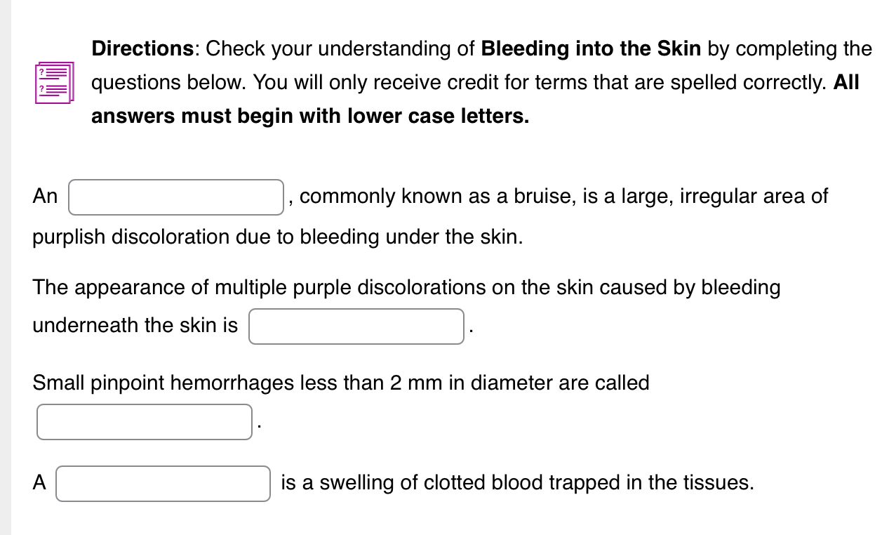 Directions: Check your understanding of Bleeding into the Skin by completing the 
? _— questions below. You will only receive credit for terms that are spelled correctly. All 
answers must begin with lower case letters. 
An □ , commonly known as a bruise, is a large, irregular area of 
purplish discoloration due to bleeding under the skin. 
The appearance of multiple purple discolorations on the skin caused by bleeding 
underneath the skin is □. 
Small pinpoint hemorrhages less than 2 mm in diameter are called 
□ . 
A □ is a swelling of clotted blood trapped in the tissues.