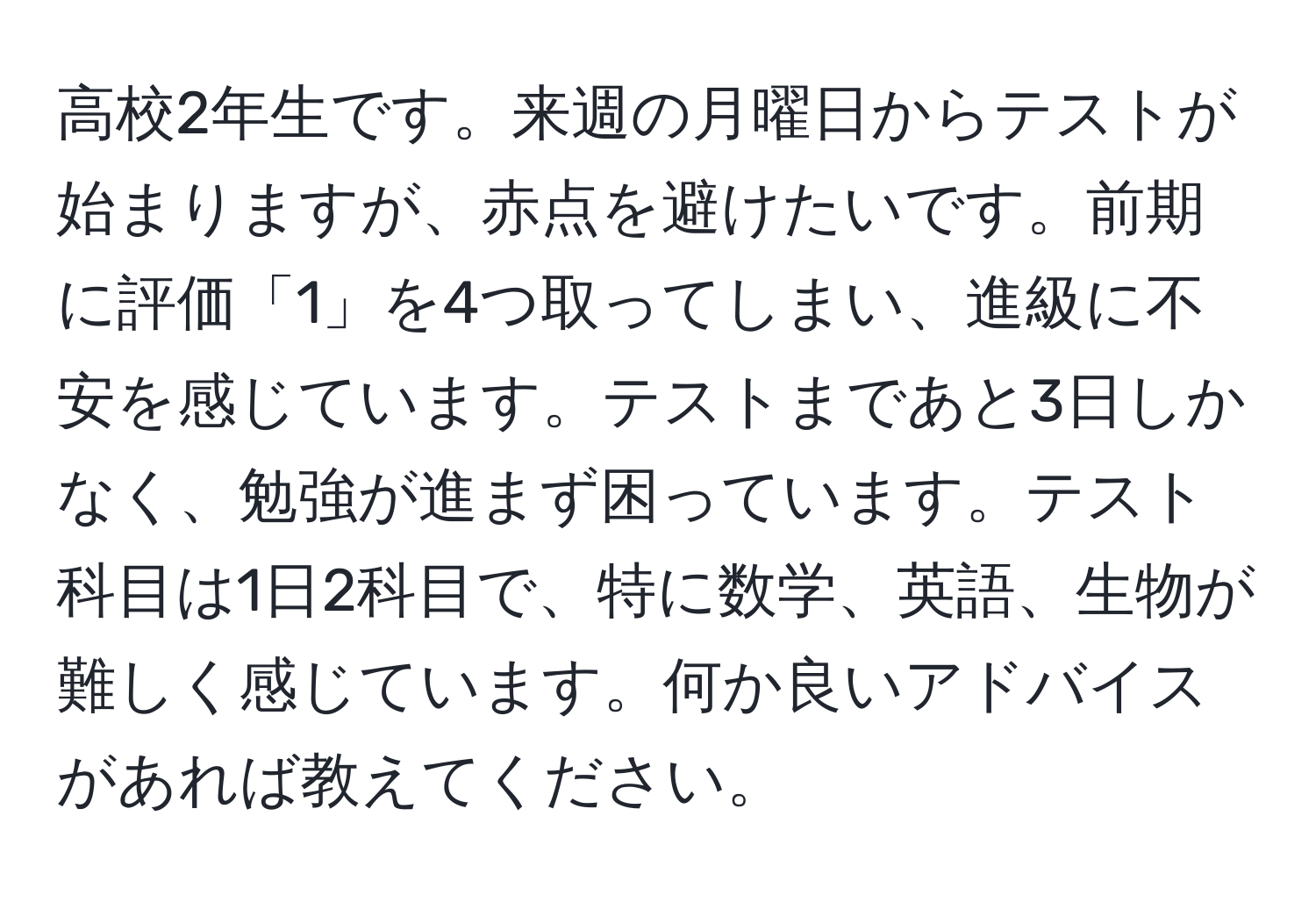 高校2年生です。来週の月曜日からテストが始まりますが、赤点を避けたいです。前期に評価「1」を4つ取ってしまい、進級に不安を感じています。テストまであと3日しかなく、勉強が進まず困っています。テスト科目は1日2科目で、特に数学、英語、生物が難しく感じています。何か良いアドバイスがあれば教えてください。