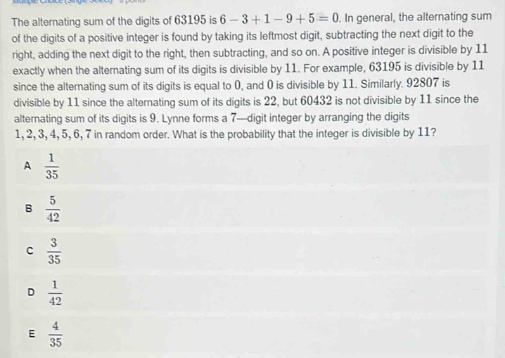 The alternating sum of the digits of 63195 is 6-3+1-9+5=0. In general, the alternating sum
of the digits of a positive integer is found by taking its leftmost digit, subtracting the next digit to the
right, adding the next digit to the right, then subtracting, and so on. A positive integer is divisible by 11
exactly when the alternating sum of its digits is divisible by 11. For example, 63195 is divisible by 11
since the alternating sum of its digits is equal to 0, and 0 is divisible by 11. Similarly. 92807 is
divisible by 11 since the alternating sum of its digits is 22, but 60432 is not divisible by 11 since the
alternating sum of its digits is 9. Lynne forms a 7 —digit integer by arranging the digits
1, 2, 3, 4, 5, 6, 7 in random order. What is the probability that the integer is divisible by 11?
A  1/35 
B  5/42 
C  3/35 
D  1/42 
E  4/35 