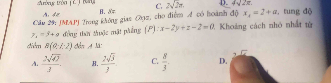 đường tròn (C) bảng p. 4sqrt(2)π. 
C. 2sqrt(2)π.
A. 4π. B. 8π.
Câu 29: [MAP] Trong không gian Oxyz, cho điểm A có hoành độ x_A=2+a , tung độ
y_A=3+a đồng thời thuộc mặt phẳng (P): x-2y+z-2=0 1 Khoảng cách nhỏ nhất từ
điểm B(0;1;2) đến A là:
C.
A.  2sqrt(42)/3 . B.  2sqrt(3)/3 .  8/3 . 
2
D.