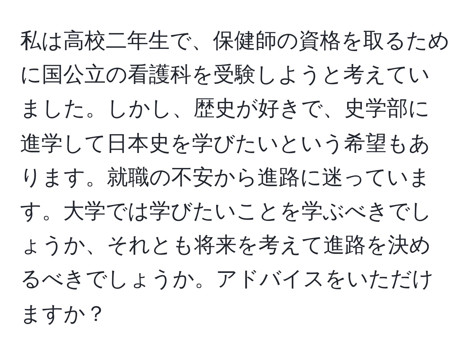 私は高校二年生で、保健師の資格を取るために国公立の看護科を受験しようと考えていました。しかし、歴史が好きで、史学部に進学して日本史を学びたいという希望もあります。就職の不安から進路に迷っています。大学では学びたいことを学ぶべきでしょうか、それとも将来を考えて進路を決めるべきでしょうか。アドバイスをいただけますか？