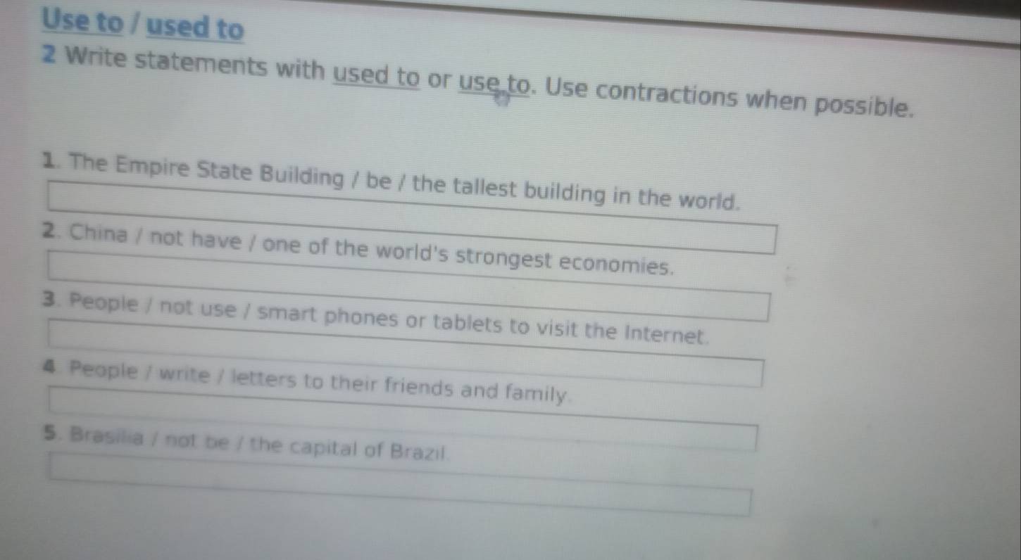 Use to / used to 
2 Write statements with used to or use to. Use contractions when possible. 
1. The Empire State Building / be / the tallest building in the world. 
2. China / not have / one of the world's strongest economies. 
3. People / not use / smart phones or tablets to visit the Internet. 
4. People / write / letters to their friends and family. 
5. Brasilia / not be / the capital of Brazil.