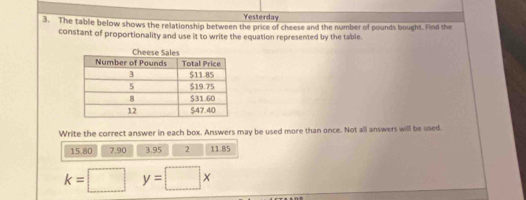 Yesterday 
3. The table below shows the relationship between the price of cheese and the number of pounds bought. Find the 
constant of proportionality and use it to write the equation represented by the table. 
Write the correct answer in each box. Answers may be used more than once. Not all answers will be used.
15.80 7.90 3.95 2 11.85
k=□ y=□ x