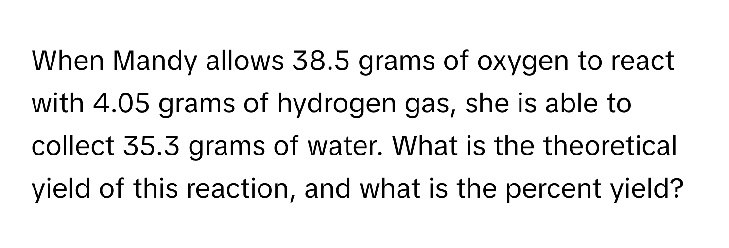 When Mandy allows 38.5 grams of oxygen to react with 4.05 grams of hydrogen gas, she is able to collect 35.3 grams of water. What is the theoretical yield of this reaction, and what is the percent yield?