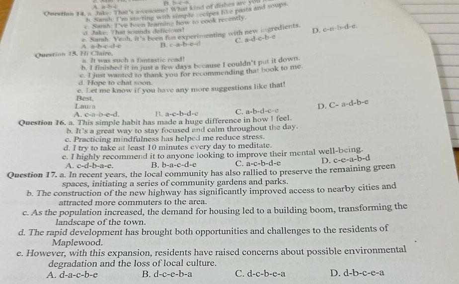 B. b-b-a
A a-b-c
Ourstion 14. a. Jake: That's ivesome! What kind of dishes are you
h. Samh: I'm starting with simple recipes like pasta and soups.
c Samah: I've been learning how to cook recently.
d. Jake: Thm sounds delicious!
e. Samh: Yeah, it's been fun experimenting with new ingredients. D. c-a-b-d-e.
A. a-b-c-d=c B. c-a-b-c-d C. a-d-c-b-e
Question 15. Hi Claire.
a. It was such a fantastic read!
b. I finished it in just a few days because I couldn’t put it down.
c. I just wanted to thank you for recommending that book to me.
d. Hope to chat soon.
e. Let me know if you have any more suggestions like that!
Best,
Laura D. C-a-d-b-e
A. c-a-b-e-d. B. a-c-b-d-c C. a-b-d-c-c
Question 16. a. This simple habit has made a huge difference in how I feel.
b. It’s a great way to stay focused and calm throughout the day.
c. Practicing mindfulness has helped me reduce stress.
d. I try to take at least 10 minutes every day to meditate.
e. I highly recommend it to anyone looking to improve their mental well-being.
A. c-d-b-a-e. B. b-a-c-d-e C. a-c-b-d-e D. c-e-a-b-d
Question 17. a. In recent years, the local community has also rallied to preserve the remaining green
spaces, initiating a series of community gardens and parks.
b. The construction of the new highway has significantly improved access to nearby cities and
attracted more commuters to the area.
c. As the population increased, the demand for housing led to a building boom, transforming the
landscape of the town.
d. The rapid development has brought both opportunities and challenges to the residents of
Maplewood.
e. However, with this expansion, residents have raised concerns about possible environmental
degradation and the loss of local culture.
A. d-a-c-b-e B. d-c-e-b-a C. d-c-b-e-a D. d-b-c-e-a