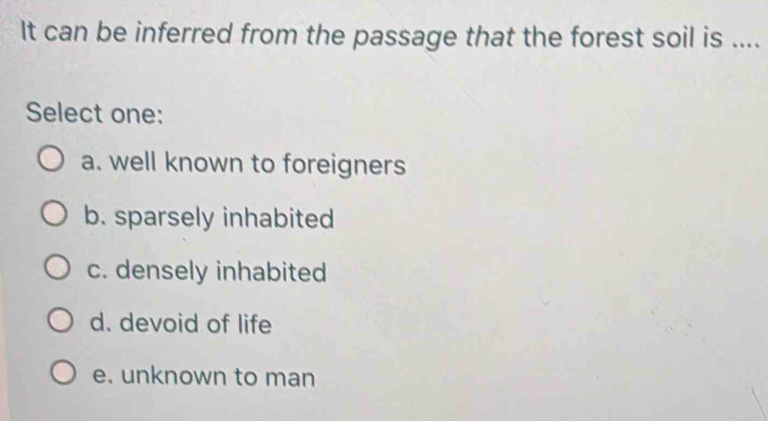 It can be inferred from the passage that the forest soil is ....
Select one:
a. well known to foreigners
b. sparsely inhabited
c. densely inhabited
d. devoid of life
e. unknown to man