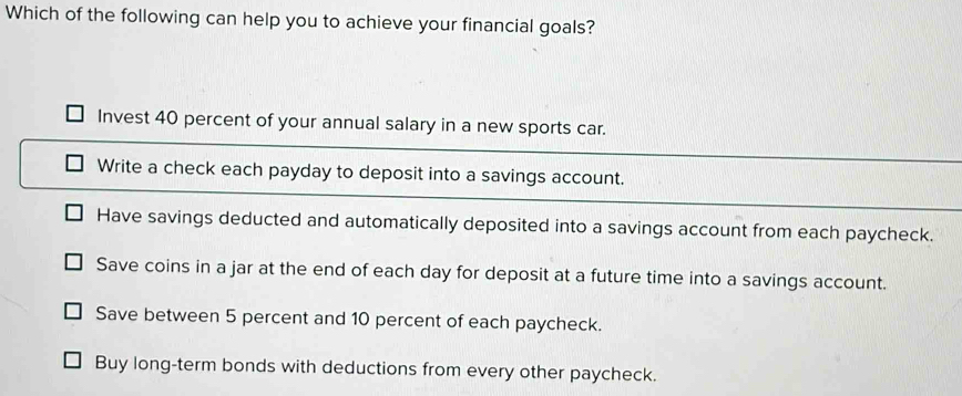 Which of the following can help you to achieve your financial goals?
Invest 40 percent of your annual salary in a new sports car.
Write a check each payday to deposit into a savings account.
Have savings deducted and automatically deposited into a savings account from each paycheck.
Save coins in a jar at the end of each day for deposit at a future time into a savings account.
Save between 5 percent and 10 percent of each paycheck.
Buy long-term bonds with deductions from every other paycheck.