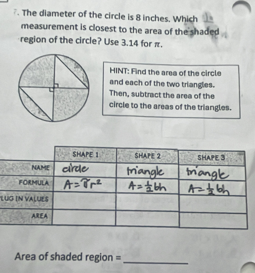 The diameter of the circle is 8 inches. Which 
measurement is closest to the area of the shaded 
region of the circle? Use 3.14 for π. 
HINT: Find the area of the circle 
and each of the two triangles. 
Then, subtract the area of the 
circle to the areas of the triangles. 
L 
Area of shaded region = 
_