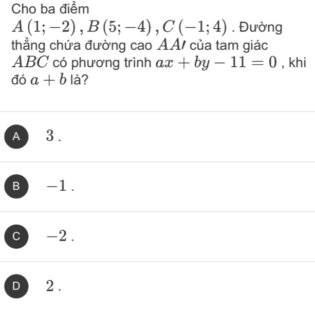 Cho ba điểm
A(1;-2), B(5;-4), C(-1;4). Đường
thẳng chứa đường cao AA/ của tam giác
ABC có phương trình ax+by-11=0 , khi
đó a+b là?
A 3.
B -1.
C -2.
D 2.