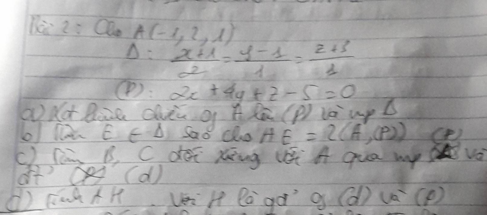 Di 2: Olu A(-1,2,1)
Delta = (x+1)/2 = (y-1)/1 = (z+3)/1 
④: 2x+4y+z-5=0
add Bine chn q A Zà C P_2 La up d
o Da E E D Sao Cho HE=2(A',P))
C). Cng B. C déi xing l A qua mp vo
of' Oe (d )
() KaàAH véi H làgà g (d) v(p )