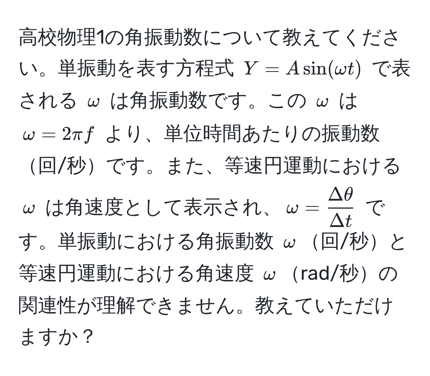 高校物理1の角振動数について教えてください。単振動を表す方程式 $Y = A sin(omega t)$ で表される $omega$ は角振動数です。この $omega$ は $omega = 2π f$ より、単位時間あたりの振動数回/秒です。また、等速円運動における $omega$ は角速度として表示され、$omega =  Deltaθ/Delta t $ です。単振動における角振動数 $omega$回/秒と等速円運動における角速度 $omega$rad/秒の関連性が理解できません。教えていただけますか？