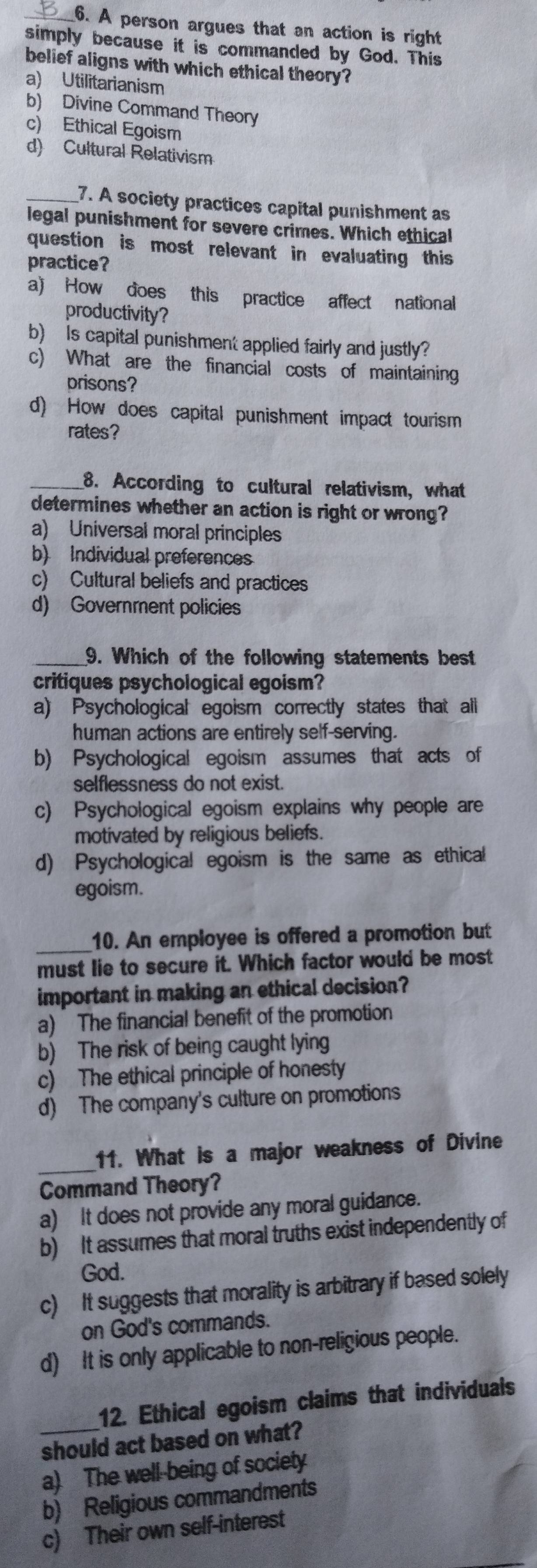 A person argues that an action is right
simply because it is commanded by God. This
belief aligns with which ethical theory?
a) Utilitarianism
b) Divine Command Theory
c) Ethical Egoism
d) Cultural Relativism
_7. A society practices capital punishment as
legal punishment for severe crimes. Which ethical
question is most relevant in evaluating this
practice?
a) How does this practice affect national
productivity?
b) Is capital punishment applied fairly and justly?
c) What are the financial costs of maintaining
prisons?
d) How does capital punishment impact tourism
rates?
_8. According to cultural relativism, what
determines whether an action is right or wrong?
a) Universal moral principles
b) Individual preferences
c) Cultural beliefs and practices
d) Government policies
_9. Which of the following statements best
critiques psychological egoism?
a) Psychological egoism correctly states that all
human actions are entirely self-serving.
b) Psychological egoism assumes that acts of
selflessness do not exist.
c) Psychological egoism explains why people are
motivated by religious beliefs.
d) Psychological egoism is the same as ethical
egoism.
_10. An employee is offered a promotion but
must lie to secure it. Which factor would be most
important in making an ethical decision?
a) The financial benefit of the promotion
b) The risk of being caught lying
c) The ethical principle of honesty
d) The company's culture on promotions
_11. What is a major weakness of Divine
Command Theory?
a) It does not provide any moral guidance.
b) It assumes that moral truths exist independently of
God.
c) It suggests that morality is arbitrary if based solely
on God's commands.
d) It is only applicable to non-religious people.
_
12. Ethical egoism claims that individuals
should act based on what?
a) The well-being of society
b) Religious commandments
c) Their own self-interest