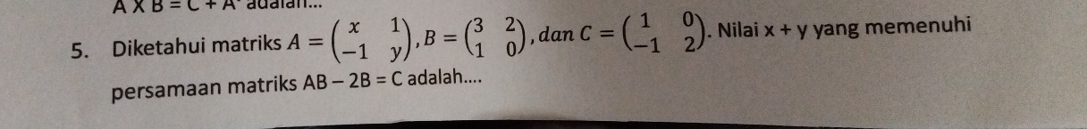 A* B=C+A adaian... 
5. Diketahui matriks A=beginpmatrix x&1 -1&yendpmatrix , B=beginpmatrix 3&2 1&0endpmatrix , dan C=beginpmatrix 1&0 -1&2endpmatrix. Nilai x+y yang memenuhi 
persamaan matriks AB-2B=C adalah....