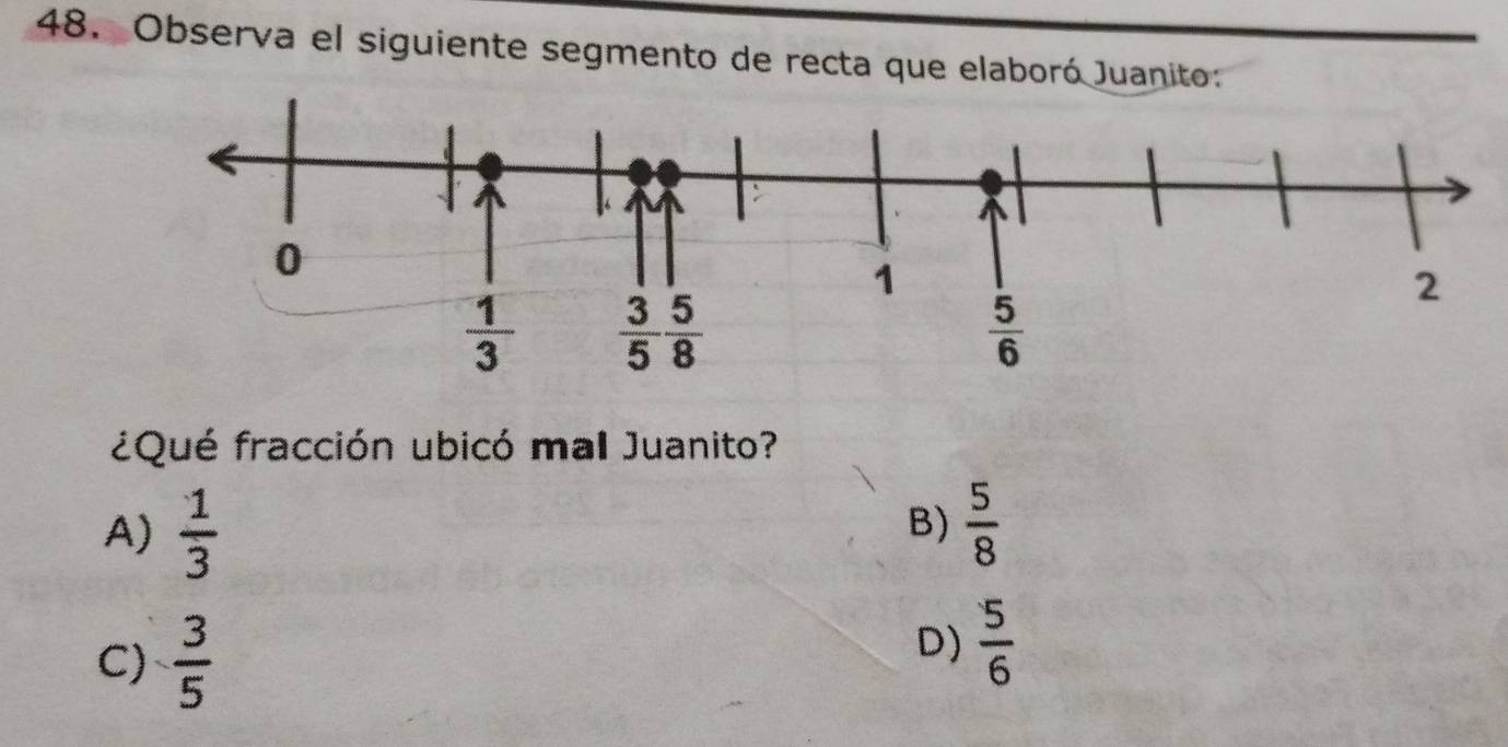 Observa el siguiente segmento de recta que elaboró Juanito:
¿Qué fracción ubicó mal Juanito?
A)  1/3   5/8 
B)
C)  3/5 
D)  5/6 