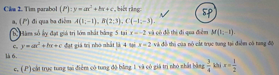 Tìm parabol (P):y=ax^2+bx+c , biết rằng:
a, (P) đi qua ba điểm A(1;-1), B(2;3), C(-1;-3).
b, Hàm số ấy đạt giá trị lớn nhất bằng 5 tại x=-2 và có đồ thị đi qua điểm M(1;-1).
c, y=ax^2+bx+c đạt giá trị nhỏ nhất là 4 tại x=2 và đồ thị của nó cắt trục tung tại điểm có tung độ
là 6.
c, (P) cắt trục tung tại điểm có tung độ bằng 1 và có giá trị nhỏ nhất bằng  3/4  khi x= 1/2 