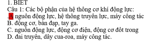 BIET
Câu 1: Các bộ phận của hệ thông cơ khí động lực:
A nguôn động lực, hệ thông truyên lực, máy công tác
B. động cơ, bàn đạp, tay ga.
C. nguôn động lực, động cơ điện, động cơ đôt trong
D. đai truyền, dây cua-roa, máy công tác.