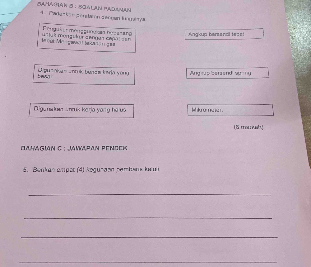 BAHAGIAN B ： SOALAN PADANAN 
4. Padankan peralatan dengan fungsinya. 
Pengukur menggunakan bebenang 
Angkup bersendi tepat 
untuk mengukur dengan cepat dan 
tepat Mengawal tekanan gas 
Digunakan untuk benda kerja yang Angkup bersendi spring 
besar 
Digunakan untuk kerja yang halus Mikrometer. 
(6 markah) 
BAHAGIAN C : JAWAPAN PENDEK 
5. Berikan empat (4) kegunaan pembaris keluli. 
_ 
_ 
_ 
_