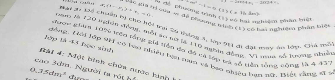 2024x, - 2024x₂
+m^2-1=0 (1) ( x là ần). 
m để phương trình (1) có hai nghiệm phân biệt 
nỏa mãn x_1(1-x_2)+x_2=0. các giá trị của m để phương trình (1) có hai nghiệm phân biệt 
Bài 3: Để chuẩn bị cho hội trại 26 tháng 3, lớp 9H đi đặt may áo lớp. Giá mỗ 
nam là 120 nghìn đồng, mỗi áo nữ là 110 nghìn đồng. Vì mua số lượng nhiều 
lớp là 43 học sinh 
được giảm 10% trên tổng giá tiền do đó cả lớp trả số tiền tổng cộng là 4 437
đồng. Hỏi lớp 9H có bao nhiêu bạn nam và bao nhiêu bạn nữ. Biết rằng sĩ s 
Bài 4: Một bình chứa nước hình 
cao 3dm. Người ta rót hể
0, 35dm^3 đươ