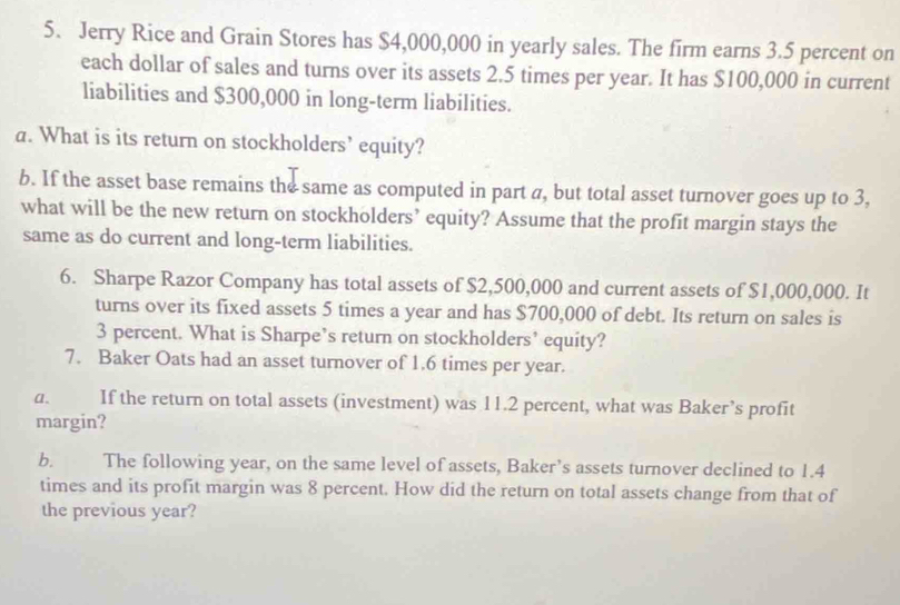 Jerry Rice and Grain Stores has $4,000,000 in yearly sales. The firm earns 3.5 percent on 
each dollar of sales and turns over its assets 2.5 times per year. It has $100,000 in current 
liabilities and $300,000 in long-term liabilities. 
a. What is its return on stockholders’ equity? 
b. If the asset base remains the same as computed in part a, but total asset turnover goes up to 3, 
what will be the new return on stockholders’ equity? Assume that the profit margin stays the 
same as do current and long-term liabilities. 
6. Sharpe Razor Company has total assets of $2,500,000 and current assets of $1,000,000. It 
turns over its fixed assets 5 times a year and has $700,000 of debt. Its return on sales is
3 percent. What is Sharpe’s return on stockholders’ equity? 
7. Baker Oats had an asset turnover of 1.6 times per year. 
a. If the return on total assets (investment) was 11.2 percent, what was Baker’s profit 
margin? 
b. The following year, on the same level of assets, Baker’s assets turnover declined to 1.4
times and its profit margin was 8 percent. How did the return on total assets change from that of 
the previous year?