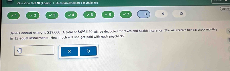 Question Attempt: 1 of Unlimited 
Español
1 2 3 4 5 6 7 8 9 10 
Jane's annual salary is $27,000. A total of $6936.60 will be deducted for taxes and health insurance. She will receive her paycheck monthly 
in 12 equal installments. How much will she get paid with each paycheck? 
×