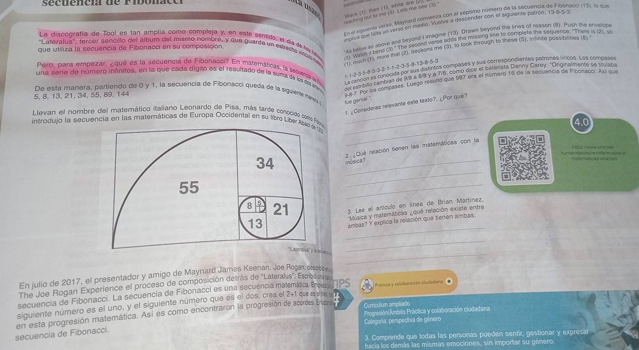 sécnencia de Fibonacó
ascendien
la usan
Black (1). then (1). white are (2)
reaching out to me (5). Lets me see (3) '
En el siguiente verso, Maynard comienza con el séptimo número de la secuencia de Fibonacci (13), lo que
imolica que falta un verso en medio. Vuelve a descender con el siguiente patrón; 13-8-5-3
La discografía de Tool es tan amplia como compleja y, en este sentido, el día de hoy habe (5) Watch it bend (3)." The second verse adds the missing line to complete the sequence; "There is (2). so
"As below so above and beyond I imagine (13). Drawn beyond the lines of reason (8). Push the envelope
que utiliza la secuencia de Fibonacci en su composición.
''Lateralus'', tercer sencillo del álbum del mismo nombre, y que guarda un estrecho vínculoma
(1), much (1), more that (2), beckons me (3), to look through to these (5). infinite possibilities (8).
Pero, para empezar, ¿qué es la secuencia de Fibonacci? En matemáticas, la secuencia de Fo La canción es conocida por sus distintos compases y sus correspondientes patrones líricos. Los compases
1-1-2-3-5-8-5-3-2-1-1-2-3-5-8-13-8-5-3
una serie de número infinitos, en la que cada dígito es el resultado de la suma de los dos anteros
del estribillo cambian de 9/8 a 8/8 y a 7/8; como dice el baterista Danny Carey: "Originalmente se titulaba
De esta manera, partiendo de 0 y 1, la secuencia de Fibonacci queda de la siguiente manera 5 fue genial ". 9-8-7. Por los compases. Luego resultó que 987 era el número 16 de la secuencia de Fibonacci. Así que
5, 8, 13, 21, 34, 55, 89, 144
1. ¿Consideras relevante este texto?, ¿Por qué?
_
Lievan el nombre del matemático italiano Leonardo de Pisa, más tarde conocido como Fibe_
introdujo la secuencia en las matemáticas de Europa Occidental en su libro Liber Abaci de 1202 _4.0
2 ¿Que relación tienen las matemáticas con la
humanidades/ravista música-
_
34
_música?
matematicas relacion
55
_
8 5 21
3. Lee el artículo en línea de Brian Martínez,
Música y matemáticas ¿qué relación existe entre
_
13
ambas? Y explica la relación que tienen ambas:
_
_
''Lateralus'' y la secuen 
En julio de 2017, el presentador y amigo de Maynard James Keenan, Joe Rogan; descomio n 
The Joe Rogan Experience el proceso de composición detrás de ''Lateralus'': Escribió una ca
secuencia de Fibonacci. La secuencia de Fibonacci es una secuencia matemática. Empleza TPS   Práctica y colaboración ciudadana
siguiente número es el uno, y el siguiente número que es el dos, crea el 2+1 que es eltres c
Progresión/Ámbito Práctica y colaboración ciudadana
en esta progresión matemática. Así es como encontraron la progresión de acordes. Enlazaro Curriculum ampliado
secuencia de Fibonacci. Categoría: perspectiva de género
3. Comprende que todas las personas pueden sentir, gestionar y expresar
hacia los demás las mismas emociones, sin importar su género.