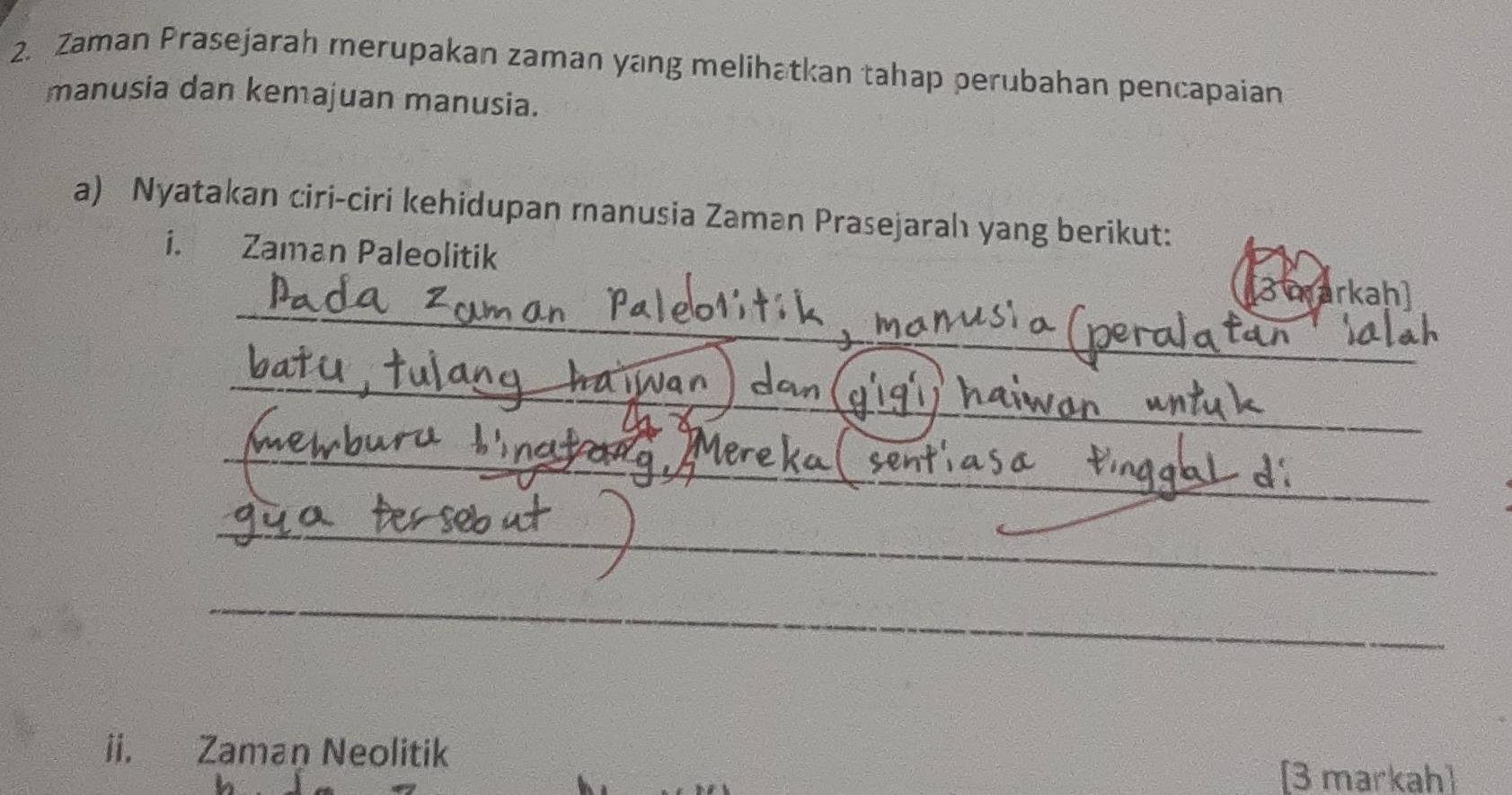 Zaman Prasejarah merupakan zaman yang melihatkan tahap perubahan pencapaian 
manusia dan kemajuan manusia. 
a) Nyatakan ciri-ciri kehidupan manusia Zaman Prasejarah yang berikut: 
i. Zaman Paleolitik 
_ 
3 markahl 
_ 
_ 
_ 
_ 
_ 
ii. Zaman Neolitik 
[3 markah]