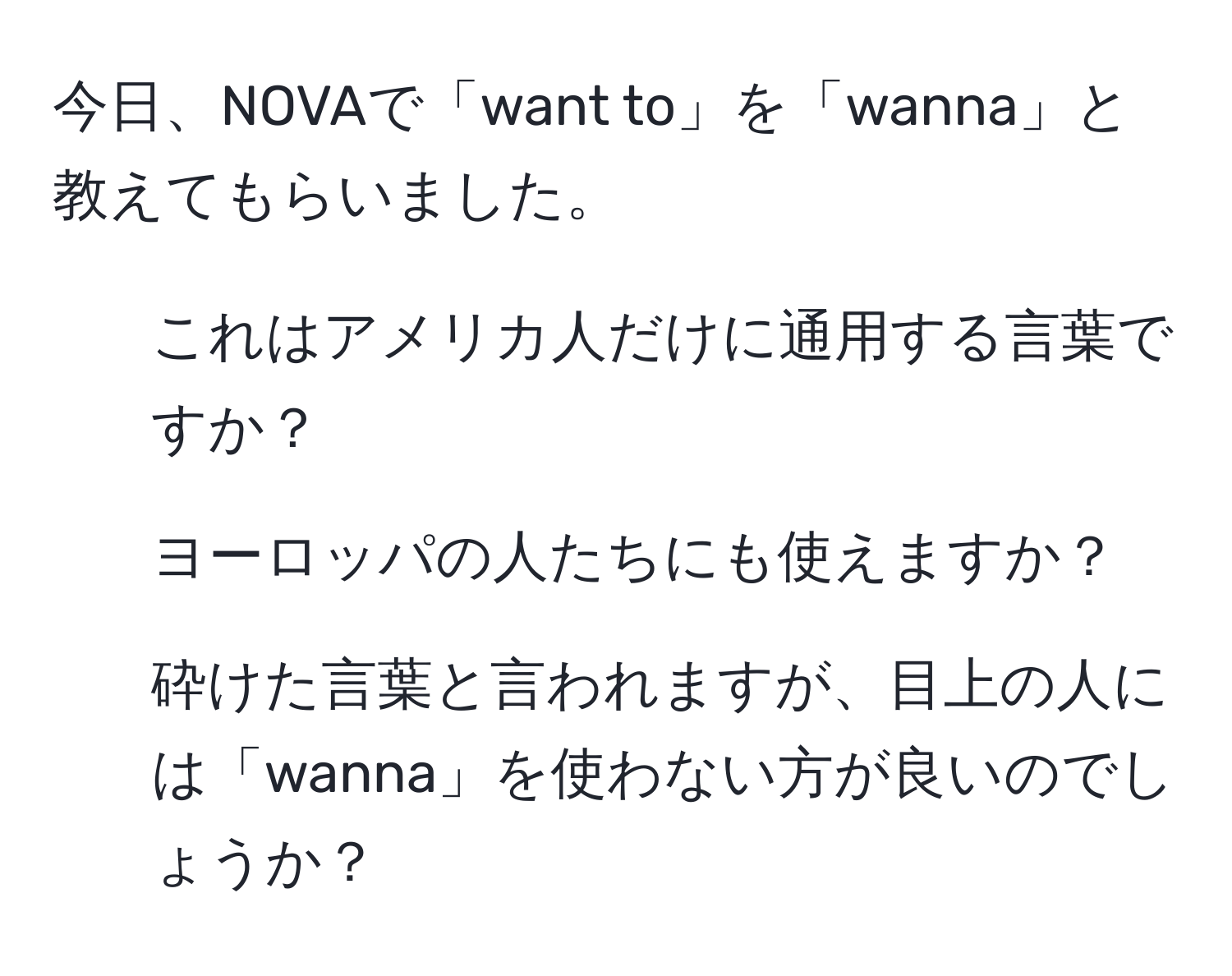 今日、NOVAで「want to」を「wanna」と教えてもらいました。  
1. これはアメリカ人だけに通用する言葉ですか？  
2. ヨーロッパの人たちにも使えますか？  
3. 砕けた言葉と言われますが、目上の人には「wanna」を使わない方が良いのでしょうか？