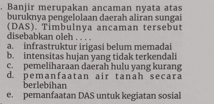 Banjir merupakan ancaman nyata atas
buruknya pengelolaan daerah aliran sungai
(DAS). Timbulnya ancaman tersebut
disebabkan oleh .
a. infrastruktur irigasi belum memadai
b. intensitas hujan yang tidak terkendali
c. pemeliharaan daerah hulu yang kurang
d. pemanfaatan air tanah secara
berlebihan
e. pemanfaatan DAS untuk kegiatan sosial