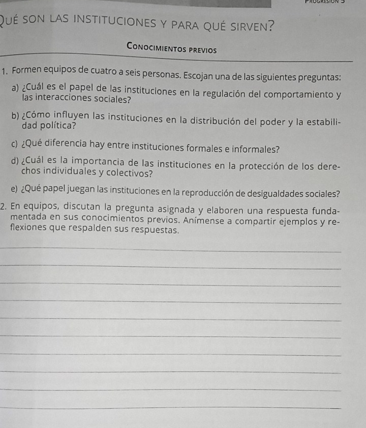 Qué son las instituciones y para qué sirven? 
Conocimientos previos 
_ 
1. Formen equipos de cuatro a seis personas. Escojan una de las siguientes preguntas: 
a) ¿Cuál es el papel de las instituciones en la regulación del comportamiento y 
las interacciones sociales? 
b) ¿Cómo influyen las instituciones en la distribución del poder y la estabili- 
dad política? 
c) ¿Qué diferencia hay entre instituciones formales e informales? 
d) ¿Cuál es la importancia de las instituciones en la protección de los dere- 
chos individuales y colectivos? 
e) ¿Qué papel juegan las instituciones en la reproducción de desigualdades sociales? 
2. En equipos, discutan la pregunta asignada y elaboren una respuesta funda- 
mentada en sus conocimientos previos. Anímense a compartir ejemplos y re- 
flexiones que respalden sus respuestas. 
_ 
_ 
_ 
_ 
_ 
_ 
_ 
_ 
_ 
_