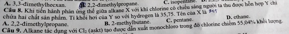 A. 3, 3 -đimethylhecxan. 2, 2 -đimethylpropane. C. isopentane. D.
Câu 8. Khi tiến hành phản ứng thế giữa alkane X với khí chlorine có chiếu sáng người ta thu được hỗn hợp Y chi
chứa hai chất sản phẩm. Tỉ khối hơi của Y so với hydrogen là 35, 75. Tên của X là
A. 2, 2 -đimethylpropane.
B. 2 -methylbutane. C. pentane. D. ethane.
Câu 9. Alkane tác dụng với Cl_2 (askt) tạo được dẫn xuất monochloro trong đó chlorine chiếm 55,04% khối lượng.