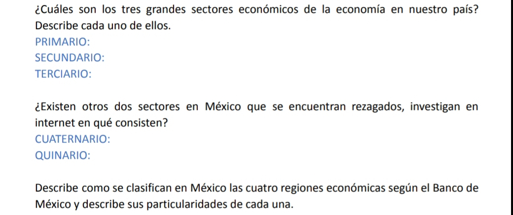 ¿Cuáles son los tres grandes sectores económicos de la economía en nuestro país? 
Describe cada uno de ellos. 
PRIMARIO: 
SECUNDARIO: 
TERCIARIO: 
¿Existen otros dos sectores en México que se encuentran rezagados, investigan en 
internet en qué consisten? 
CUATERNARIO: 
QUINARIO: 
Describe como se clasifican en México las cuatro regiones económicas según el Banco de 
México y describe sus particularidades de cada una.