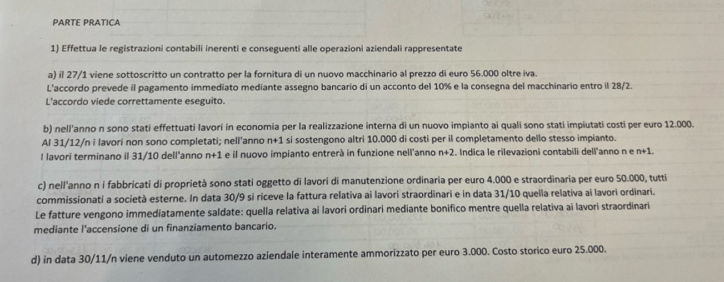 PARTE PRATICA
1) Effettua le registrazioni contabili inerenti e conseguenti alle operazioni aziendali rappresentate
a) il 27/1 viene sottoscritto un contratto per la fornitura di un nuovo macchinario al prezzo di euro 56.000 oltre iva.
L'accordo prevede il pagamento immediato mediante assegno bancario di un acconto del 10% e la consegna del macchinario entro il 28/2.
L'accordo viede correttamente eseguito.
b) nell'anno n sono stati effettuati Iavori in economia per la realizzazione interna di un nuovo impianto ai quali sono stati impiutati costi per euro 12.000.
Al 31/12/n i lavori non sono completati; nell'anno n+1 si sostengono altri 10.000 di costi per il completamento dello stesso impianto.
I lavori terminano il 31/10 dell'anno n+1 e il nuovo impianto entrerá in funzione nell'anno n+2. Indica le rilevazioni contabili dell'anno n e n+1.
c) nell'anno n i fabbricati di proprietà sono stati oggetto di lavori di manutenzione ordinaria per euro 4.000 e straordinaria per euro 50.000, tutti
commissionati a società esterne. In data 30/9 si riceve la fattura relativa ai lavori straordinari e in data 31/10 quella relativa ai lavori ordinari.
Le fatture vengono immediatamente saldate: quella relativa ai lavori ordinari mediante bonifico mentre quella relativa ai lavori straordinari
mediante l'accensione di un finanziamento bancario.
d) in data 30/11/n viene venduto un automezzo aziendale interamente ammorizzato per euro 3.000. Costo storico euro 25.000.