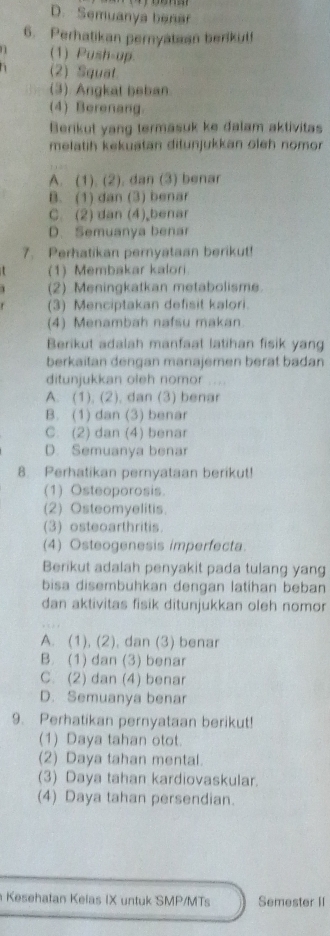 D. Semuanya benar
6. Perhatikan pernyataan berikut!
1 (1) Push-up.
(2) Squat
(3) Angkat beban
(4) Berenang.
Berikut yang termasuk ke dalam aktivitas
melatih kekuatan ditunjukkan oleh nomor
A. (1). (2). dan (3) benar
B. (1) dan (3) benar
C. (2) dan (4) benar
D. Semuanya benar
7. Perhatikan pernyataan berikut!
(1) Membakar kalori.
(2) Meningkatkan metabolisme.
(3) Menciptakan defisit kalori.
(4) Menambah nafsu makan.
Berikut adalah manfaat latihan fisik yang
berkaitan dengan manajemen berat badan
ditunjukkan oleh nomor ....
A. (1), (2), dan (3) benar
B. (1) dan (3) benar
C. (2) dan (4) benar
D. Semuanya benar
8. Perhatikan pernyataan berikut!
(1) Osteoporosis.
(2) Osteomyelitis.
(3) osteoarthritis
(4) Osteogenesis imperfecta
Berikut adalah penyakit pada tulang yang
bisa disembuhkan dengan latihan beban
dan aktivitas fisik ditunjukkan oleh nomor
A. (1), (2), dan (3) benar
B. (1) dan (3) benar
C. (2) dan (4) benar
D. Semuanya benar
9. Perhatikan pernyataan berikut!
(1) Daya tahan otot.
(2) Daya tahan mental.
(3) Daya tahan kardiovaskular.
(4) Daya tahan persendian.
Kesehatan Kelas IX untuk SMP/MTs Semester II