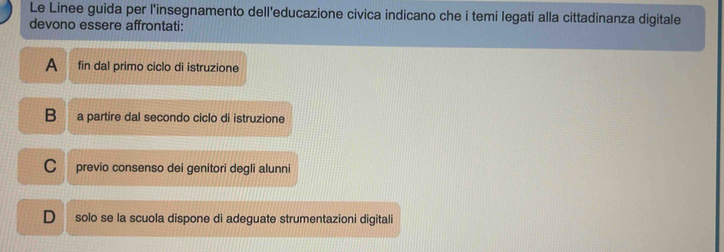 Le Linee guida per l'insegnamento dell'educazione civica indicano che i temi legati alla cittadinanza digitale
devono essere affrontati:
A fin dal primo ciclo di istruzione
B a partire dal secondo ciclo di istruzione
C previo consenso dei genitori degli alunni
D solo se la scuola dispone di adeguate strumentazioni digitali