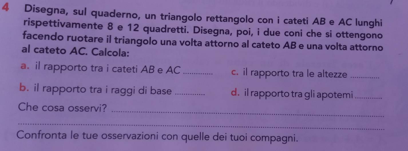 Disegna, sul quaderno, un triangolo rettangolo con i cateti AB e AC lunghi 
rispettivamente 8 e 12 quadretti. Disegna, poi, i due coni che si ottengono 
facendo ruotare il triangolo una volta attorno al cateto AB e una volta attorno 
al cateto AC. Calcola: 
a. il rapporto tra i cateti AB e AC _c. il rapporto tra le altezze_ 
b. il rapporto tra i raggi di base _d. il rapporto tra gli apotemi_ 
Che cosa osservi?_ 
_ 
Confronta le tue osservazioni con quelle dei tuoi compagni.