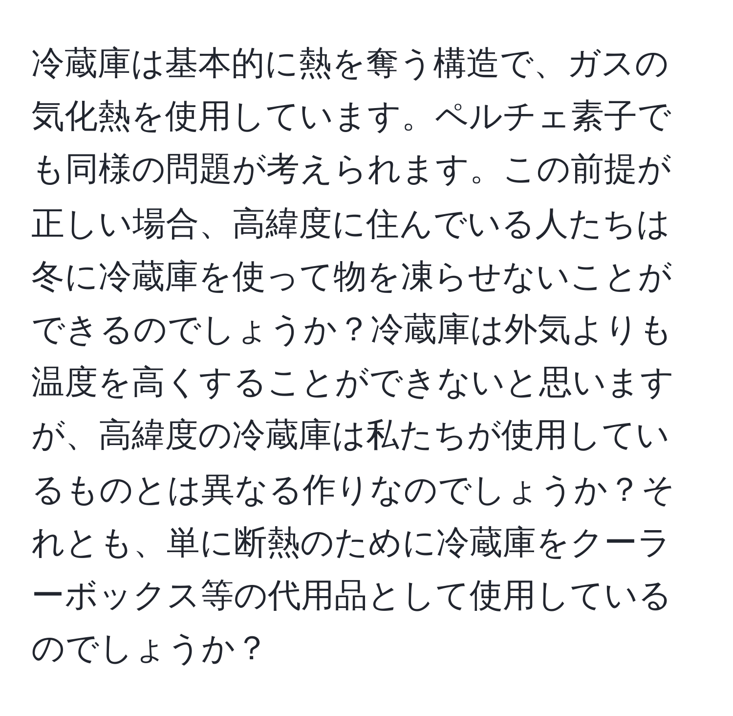 冷蔵庫は基本的に熱を奪う構造で、ガスの気化熱を使用しています。ペルチェ素子でも同様の問題が考えられます。この前提が正しい場合、高緯度に住んでいる人たちは冬に冷蔵庫を使って物を凍らせないことができるのでしょうか？冷蔵庫は外気よりも温度を高くすることができないと思いますが、高緯度の冷蔵庫は私たちが使用しているものとは異なる作りなのでしょうか？それとも、単に断熱のために冷蔵庫をクーラーボックス等の代用品として使用しているのでしょうか？