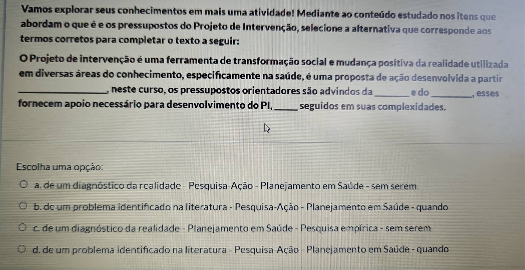 Vamos explorar seus conhecimentos em mais uma atividade! Mediante ao conteúdo estudado nos itens que
abordam o que é e os pressupostos do Projeto de Intervenção, selecione a alternativa que corresponde aos
termos corretos para completar o texto a seguir:
O Projeto de intervenção é uma ferramenta de transformação social e mudança positiva da realidade utilizada
em diversas áreas do conhecimento, especificamente na saúde, é uma proposta de ação desenvolvida a partir
_, neste curso, os pressupostos orientadores são advindos da_ e do_
, esses
fornecem apoio necessário para desenvolvimento do PI,_ seguidos em suas complexidades.
Escolha uma opção:
a. de um diagnóstico da realidade - Pesquisa-Ação - Planejamento em Saúde - sem serem
b. de um problema identificado na literatura - Pesquisa-Ação - Planejamento em Saúde - quando
c. de um diagnóstico da realidade - Planejamento em Saúde - Pesquisa empírica - sem serem
d. de um problema identificado na literatura - Pesquisa-Ação - Planejamento em Saúde - quando